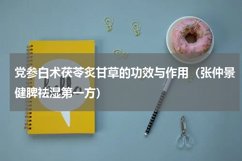 党参白术茯苓炙甘草的功效与作用（张仲景健脾祛湿第一方）
