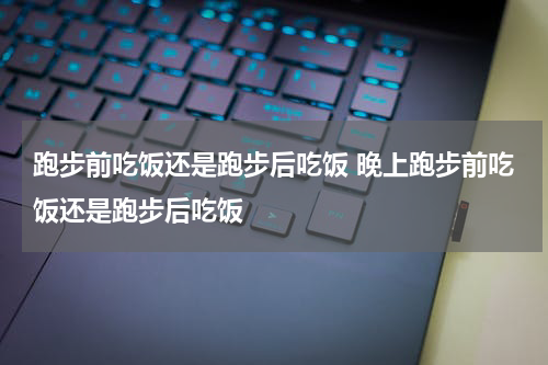 跑步前吃饭还是跑步后吃饭 晚上跑步前吃饭还是跑步后吃饭