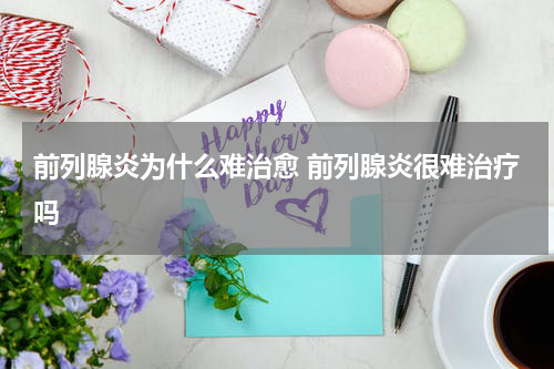 前列腺炎为什么难治愈 前列腺炎很难治疗吗