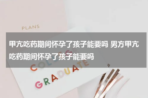 甲亢吃药期间怀孕了孩子能要吗 男方甲亢吃药期间怀孕了孩子能要吗
