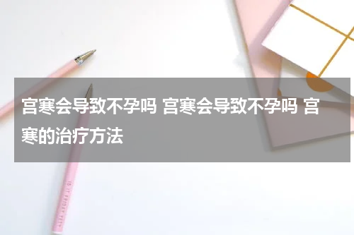 宫寒会导致不孕吗 宫寒会导致不孕吗 宫寒的治疗方法
