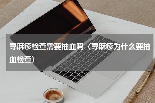 荨麻疹检查需要抽血吗（荨麻疹为什么要抽血检查）