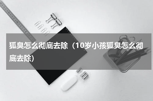 狐臭怎么彻底去除（10岁小孩狐臭怎么彻底去除）