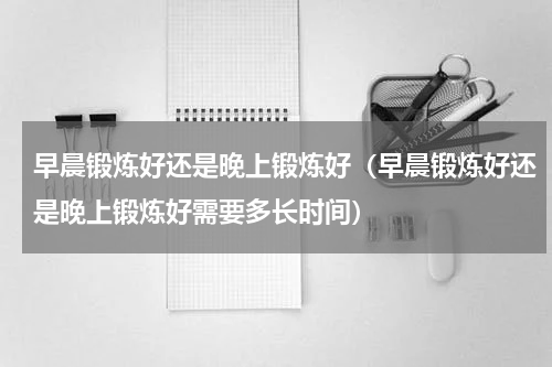早晨锻炼好还是晚上锻炼好（早晨锻炼好还是晚上锻炼好需要多长时间）