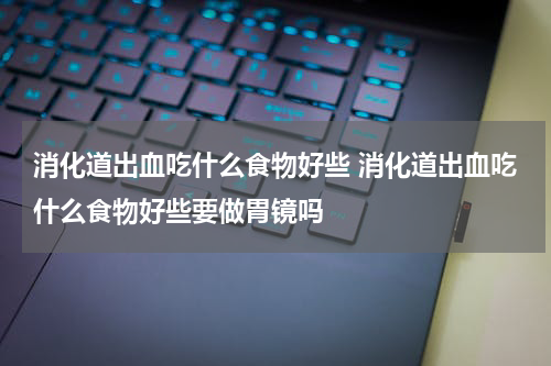 消化道出血吃什么食物好些 消化道出血吃什么食物好些要做胃镜吗