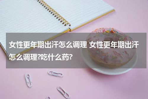 女性更年期出汗怎么调理 女性更年期出汗怎么调理?吃什么药?