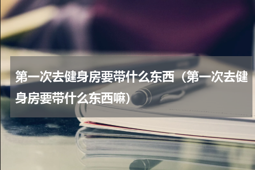 第一次去健身房要带什么东西（第一次去健身房要带什么东西嘛）