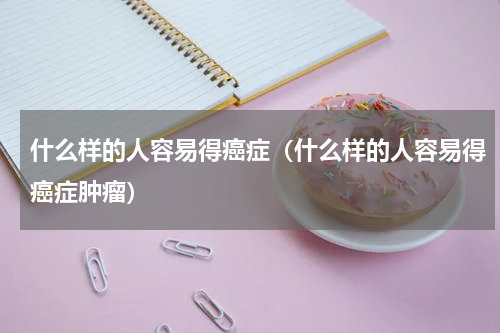 什么样的人容易得癌症（什么样的人容易得癌症肿瘤）