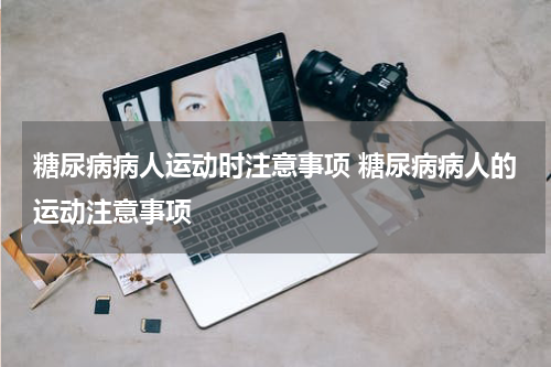糖尿病病人运动时注意事项 糖尿病病人的运动注意事项