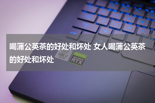 喝蒲公英茶的好处和坏处 女人喝蒲公英茶的好处和坏处