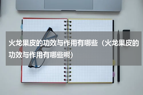 火龙果皮的功效与作用有哪些（火龙果皮的功效与作用有哪些呢）