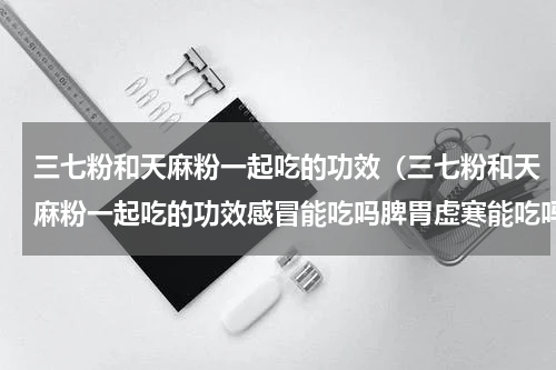 三七粉和天麻粉一起吃的功效（三七粉和天麻粉一起吃的功效感冒能吃吗脾胃虚寒能吃吗）