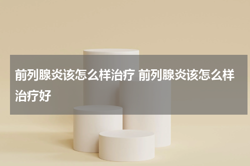 前列腺炎该怎么样治疗 前列腺炎该怎么样治疗好