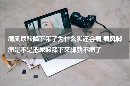 痛风尿酸降下来了为什么脚还会痛 痛风脚痛是不是把尿酸降下来脚就不痛了