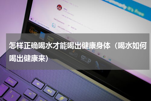 怎样正确喝水才能喝出健康身体（喝水如何喝出健康来）