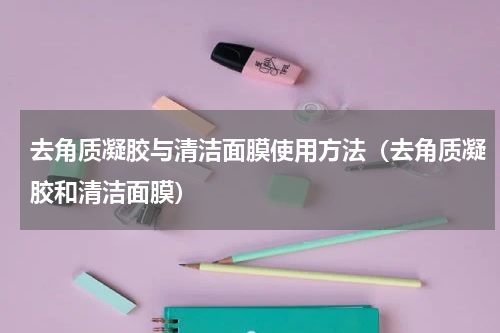 去角质凝胶与清洁面膜使用方法（去角质凝胶和清洁面膜）