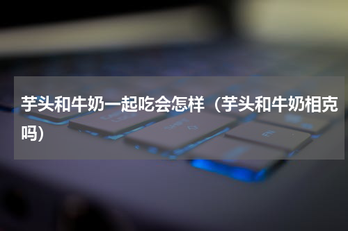 芋头和牛奶一起吃会怎样（芋头和牛奶相克吗）
