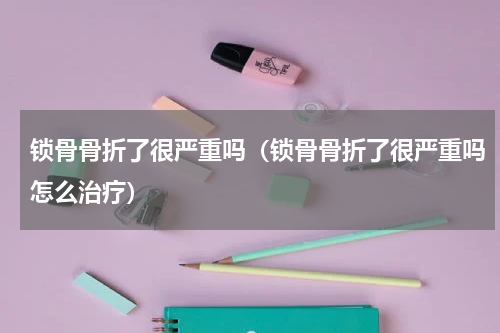 锁骨骨折了很严重吗（锁骨骨折了很严重吗怎么治疗）