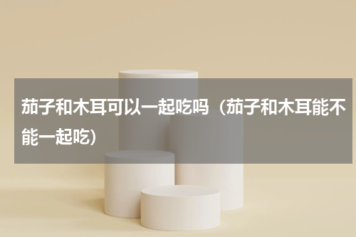 茄子和木耳可以一起吃吗（茄子和木耳能不能一起吃）