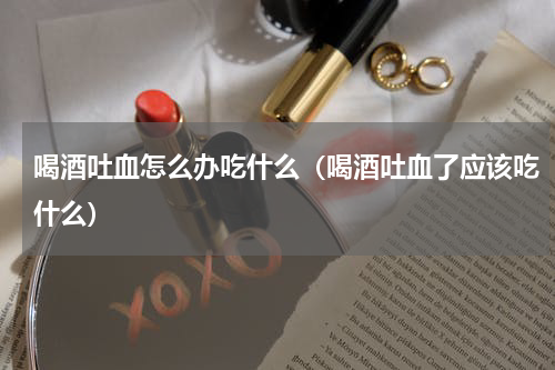 喝酒吐血怎么办吃什么（喝酒吐血了应该吃什么）