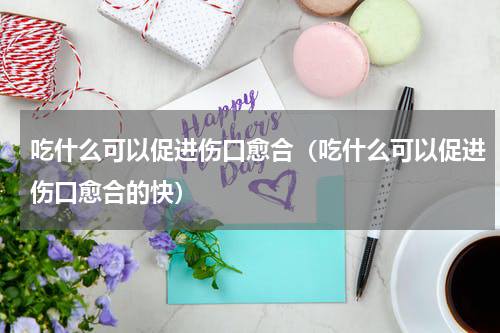 吃什么可以促进伤口愈合（吃什么可以促进伤口愈合的快）