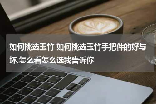 如何挑选玉竹 如何挑选玉竹手把件的好与坏,怎么看怎么选我告诉你