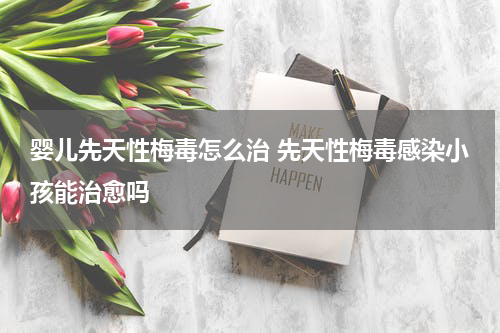 婴儿先天性梅毒怎么治 先天性梅毒感染小孩能治愈吗