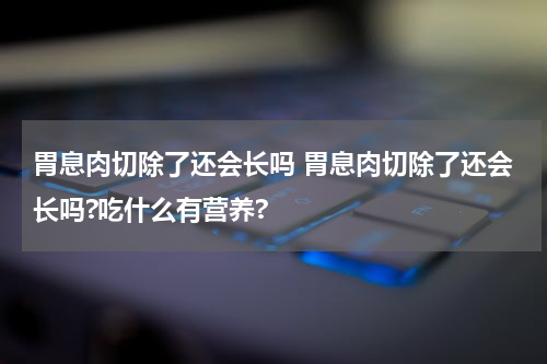 胃息肉切除了还会长吗 胃息肉切除了还会长吗?吃什么有营养?