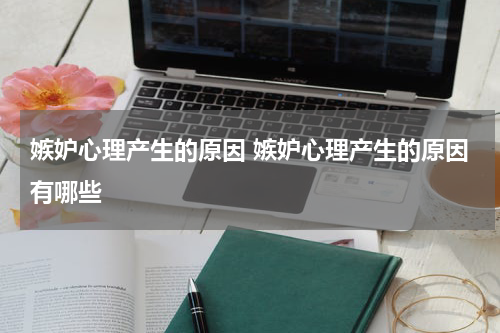 嫉妒心理产生的原因 嫉妒心理产生的原因有哪些