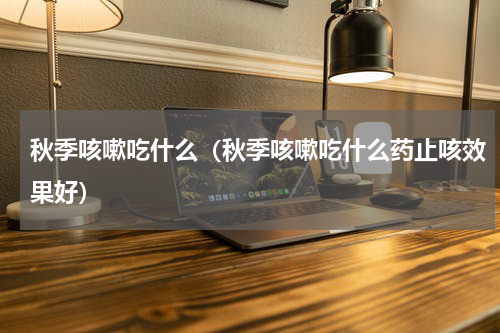 秋季咳嗽吃什么（秋季咳嗽吃什么药止咳效果好）