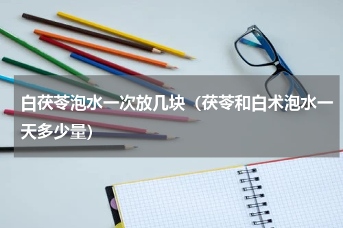 白茯苓泡水一次放几块（茯苓和白术泡水一天多少量）