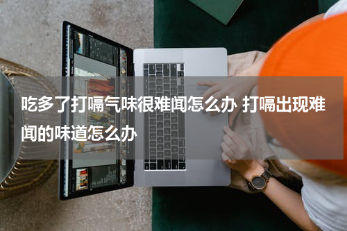 吃多了打嗝气味很难闻怎么办 打嗝出现难闻的味道怎么办