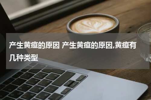 产生黄疸的原因 产生黄疸的原因,黄疸有几种类型