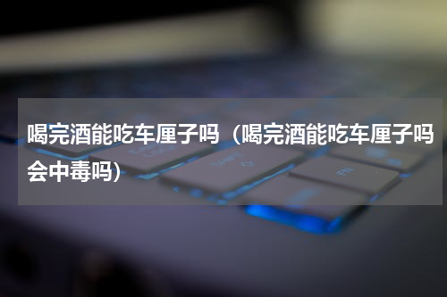 喝完酒能吃车厘子吗（喝完酒能吃车厘子吗会中毒吗）