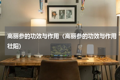 高丽参的功效与作用（高丽参的功效与作用壮阳）