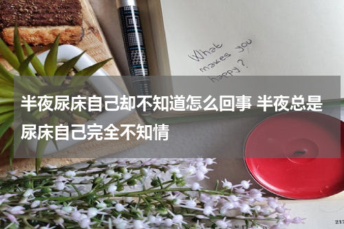 半夜尿床自己却不知道怎么回事 半夜总是尿床自己完全不知情