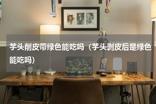 芋头削皮带绿色能吃吗（芋头剥皮后是绿色能吃吗）