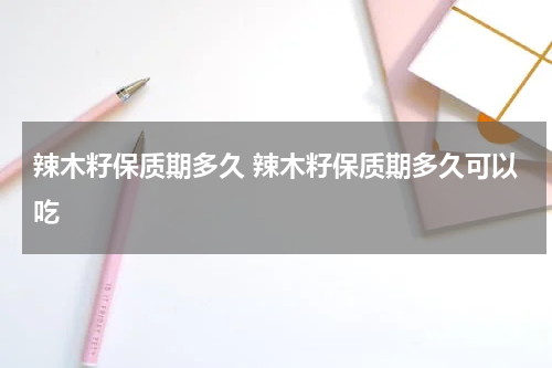 辣木籽保质期多久 辣木籽保质期多久可以吃