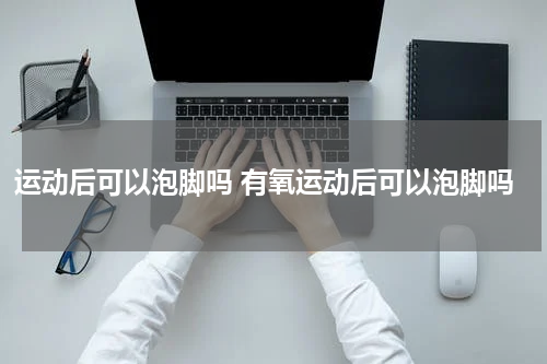 运动后可以泡脚吗 有氧运动后可以泡脚吗