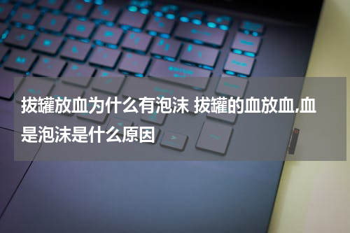 拔罐放血为什么有泡沫 拔罐的血放血,血是泡沫是什么原因