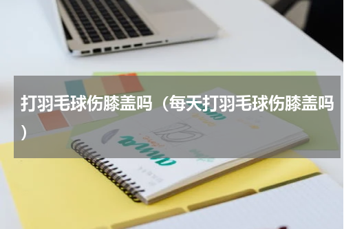 打羽毛球伤膝盖吗（每天打羽毛球伤膝盖吗）