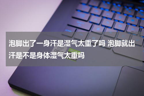 泡脚出了一身汗是湿气太重了吗 泡脚就出汗是不是身体湿气太重吗