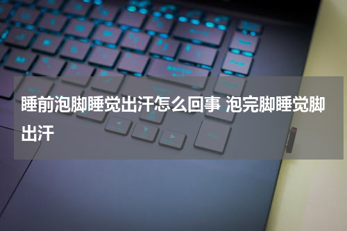 睡前泡脚睡觉出汗怎么回事 泡完脚睡觉脚出汗