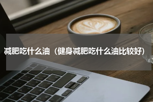 减肥吃什么油（健身减肥吃什么油比较好）