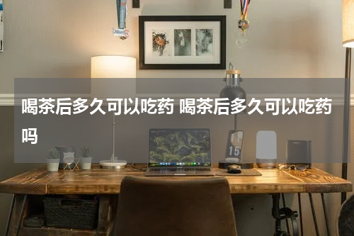 喝茶后多久可以吃药 喝茶后多久可以吃药吗