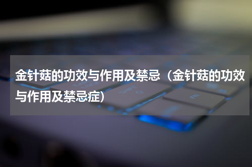 金针菇的功效与作用及禁忌（金针菇的功效与作用及禁忌症）