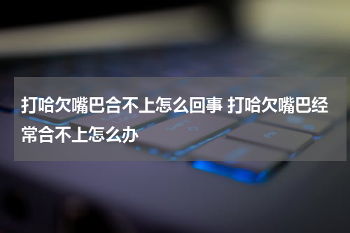 打哈欠嘴巴合不上怎么回事 打哈欠嘴巴经常合不上怎么办