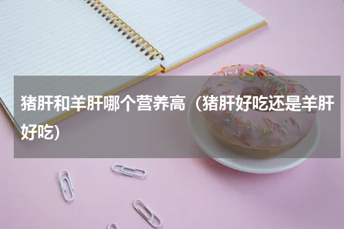 猪肝和羊肝哪个营养高（猪肝好吃还是羊肝好吃）