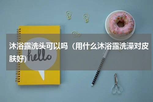 沐浴露洗头可以吗（用什么沐浴露洗澡对皮肤好）