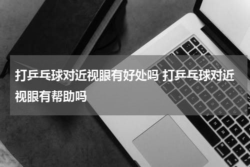 打乒乓球对近视眼有好处吗 打乒乓球对近视眼有帮助吗